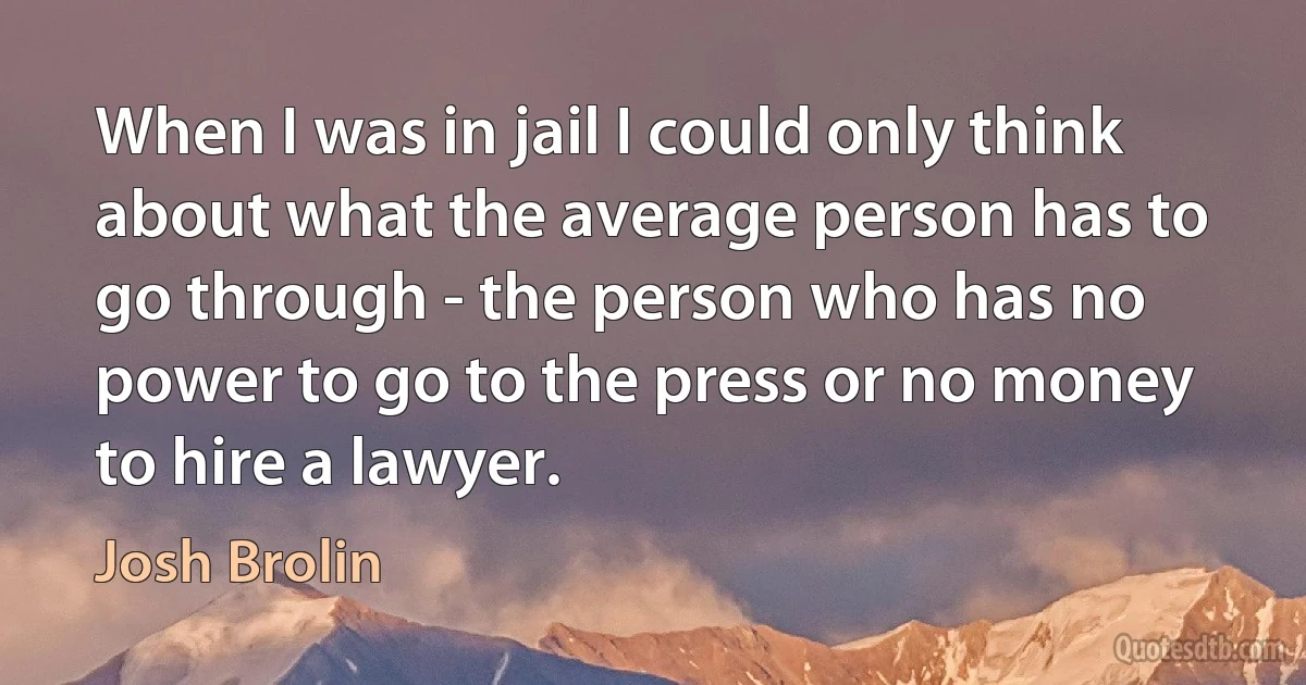 When I was in jail I could only think about what the average person has to go through - the person who has no power to go to the press or no money to hire a lawyer. (Josh Brolin)