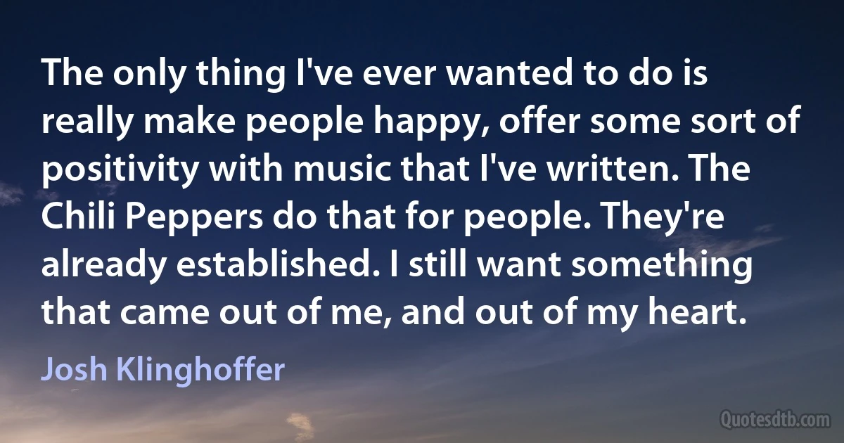 The only thing I've ever wanted to do is really make people happy, offer some sort of positivity with music that I've written. The Chili Peppers do that for people. They're already established. I still want something that came out of me, and out of my heart. (Josh Klinghoffer)