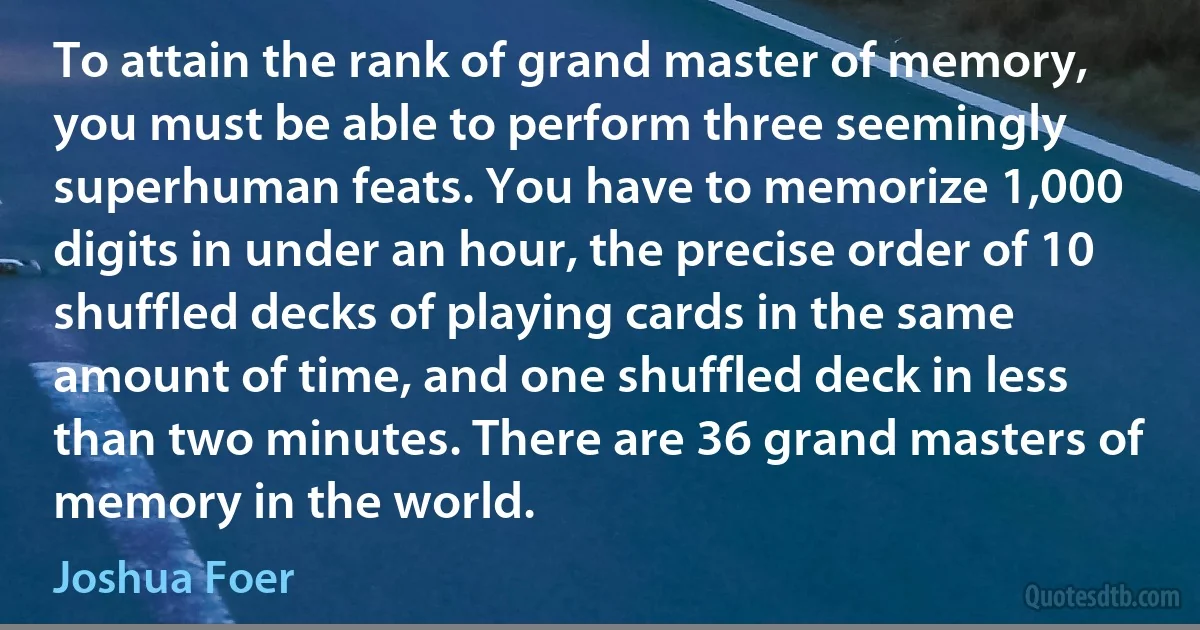 To attain the rank of grand master of memory, you must be able to perform three seemingly superhuman feats. You have to memorize 1,000 digits in under an hour, the precise order of 10 shuffled decks of playing cards in the same amount of time, and one shuffled deck in less than two minutes. There are 36 grand masters of memory in the world. (Joshua Foer)