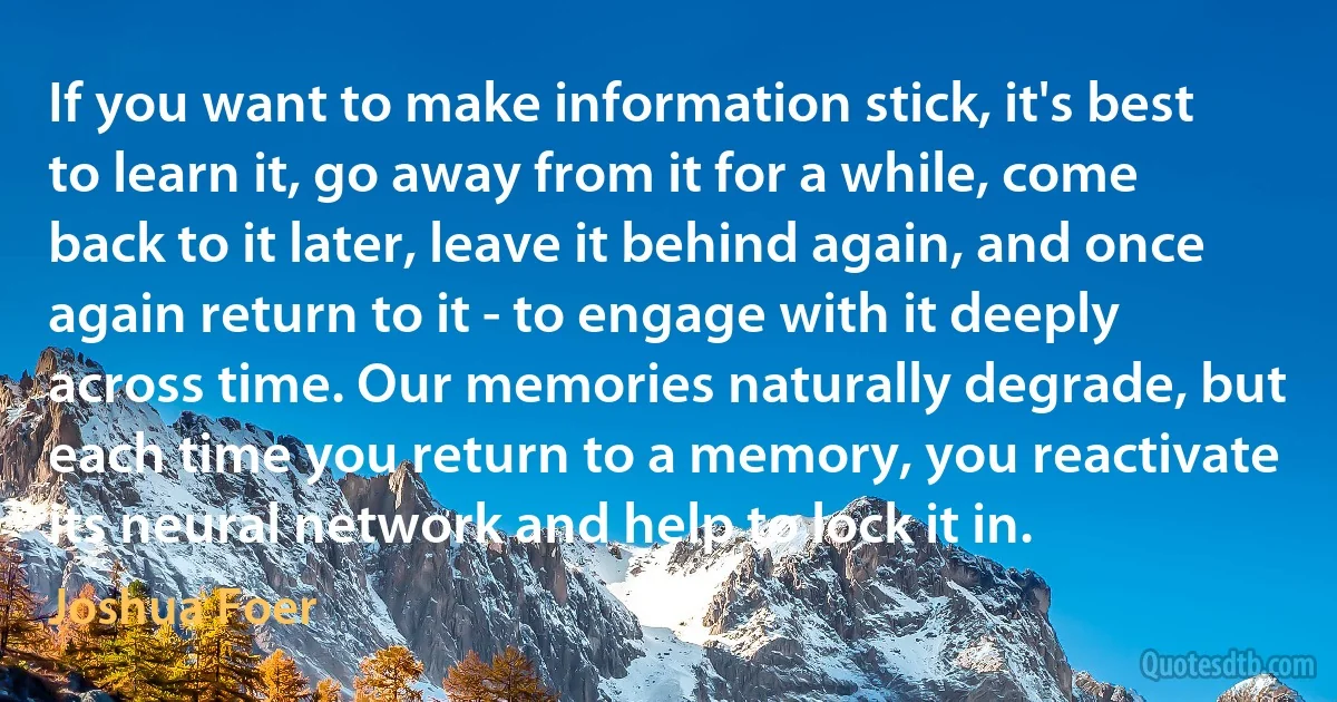 If you want to make information stick, it's best to learn it, go away from it for a while, come back to it later, leave it behind again, and once again return to it - to engage with it deeply across time. Our memories naturally degrade, but each time you return to a memory, you reactivate its neural network and help to lock it in. (Joshua Foer)