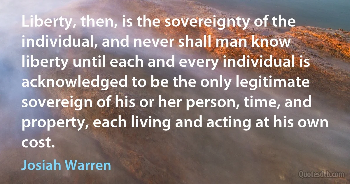 Liberty, then, is the sovereignty of the individual, and never shall man know liberty until each and every individual is acknowledged to be the only legitimate sovereign of his or her person, time, and property, each living and acting at his own cost. (Josiah Warren)