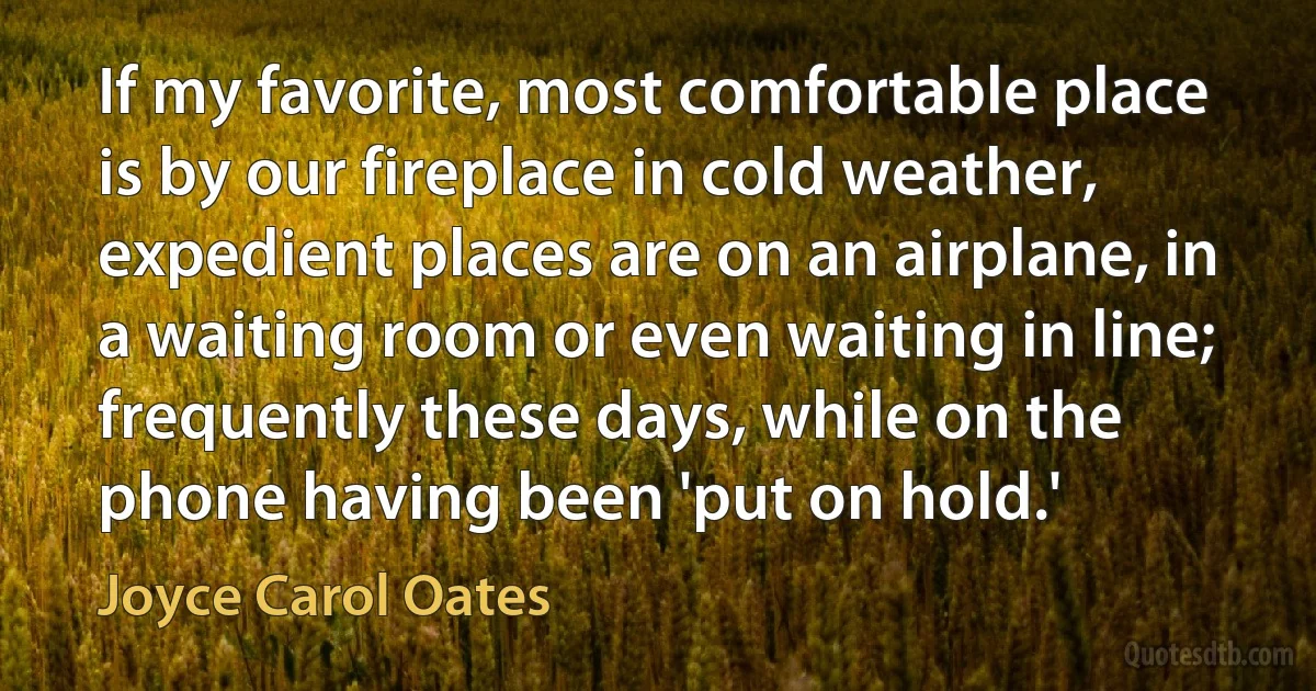 If my favorite, most comfortable place is by our fireplace in cold weather, expedient places are on an airplane, in a waiting room or even waiting in line; frequently these days, while on the phone having been 'put on hold.' (Joyce Carol Oates)