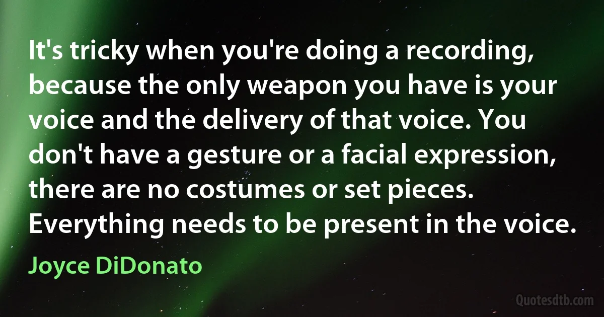 It's tricky when you're doing a recording, because the only weapon you have is your voice and the delivery of that voice. You don't have a gesture or a facial expression, there are no costumes or set pieces. Everything needs to be present in the voice. (Joyce DiDonato)