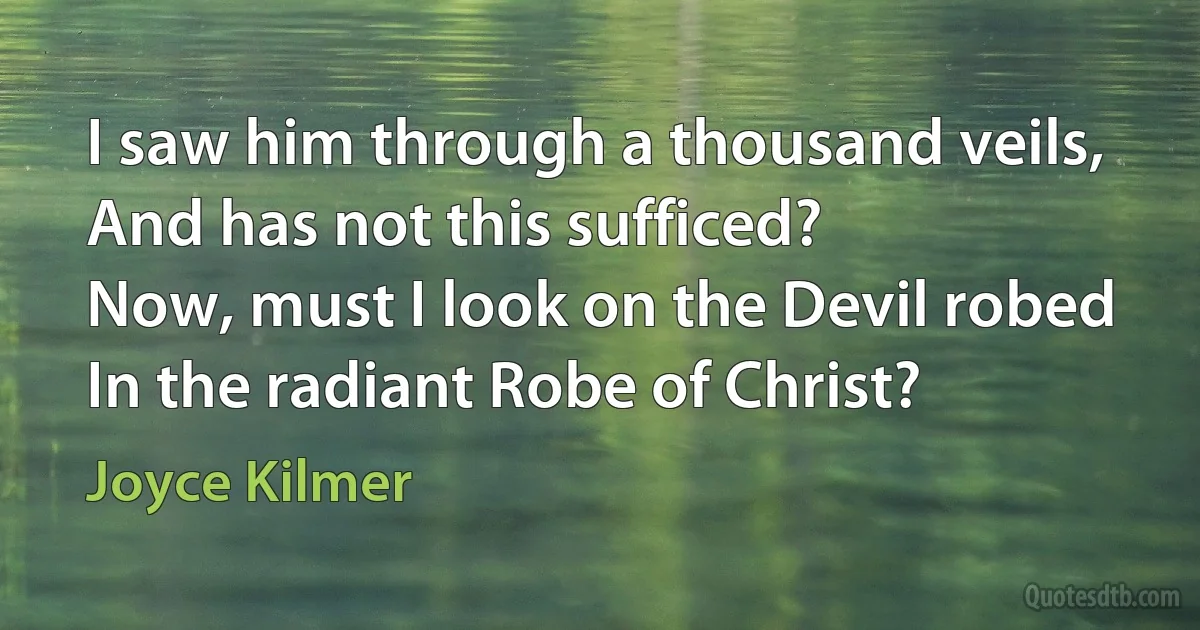 I saw him through a thousand veils,
And has not this sufficed?
Now, must I look on the Devil robed
In the radiant Robe of Christ? (Joyce Kilmer)