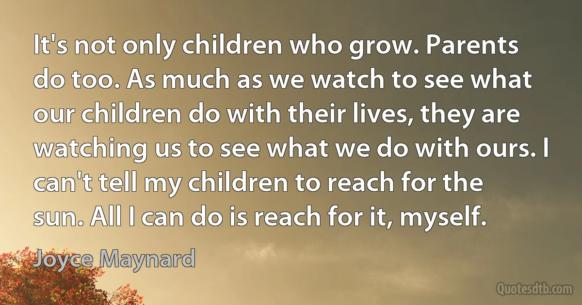 It's not only children who grow. Parents do too. As much as we watch to see what our children do with their lives, they are watching us to see what we do with ours. I can't tell my children to reach for the sun. All I can do is reach for it, myself. (Joyce Maynard)