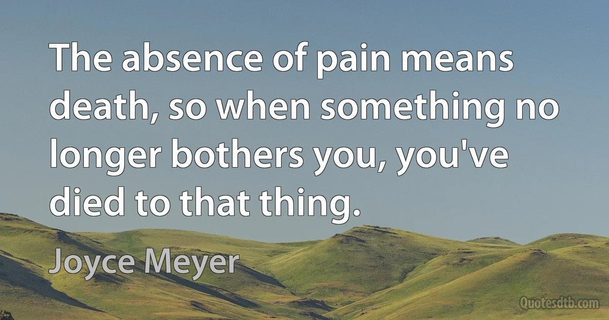 The absence of pain means death, so when something no longer bothers you, you've died to that thing. (Joyce Meyer)