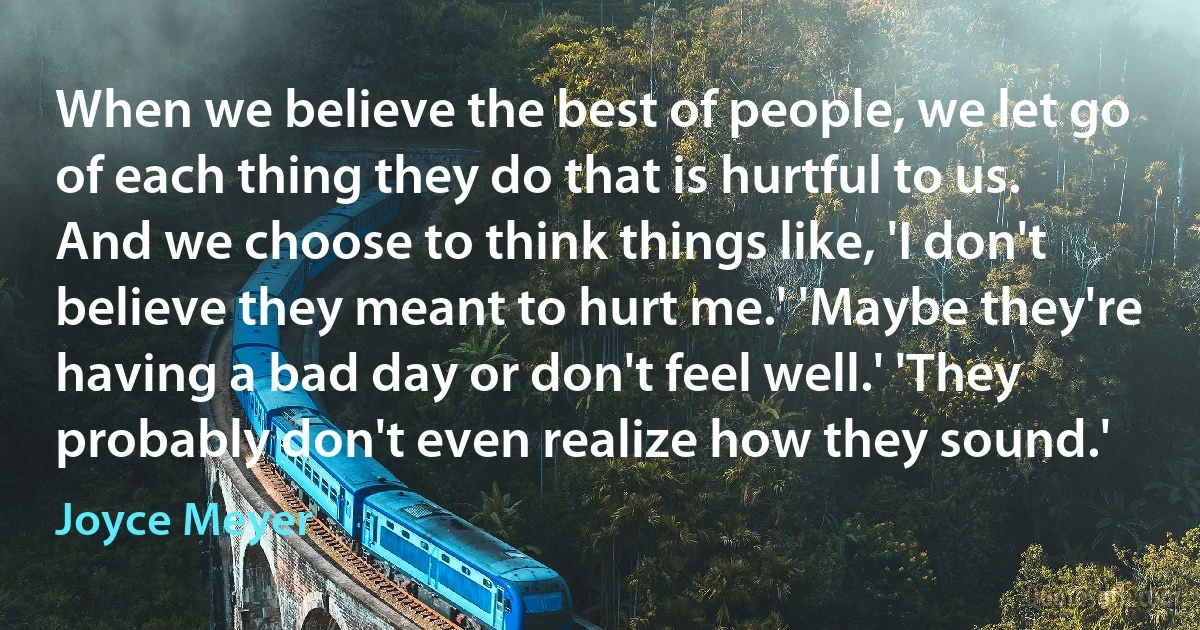 When we believe the best of people, we let go of each thing they do that is hurtful to us. And we choose to think things like, 'I don't believe they meant to hurt me.' 'Maybe they're having a bad day or don't feel well.' 'They probably don't even realize how they sound.' (Joyce Meyer)