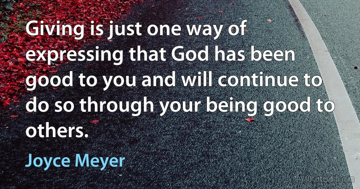 Giving is just one way of expressing that God has been good to you and will continue to do so through your being good to others. (Joyce Meyer)