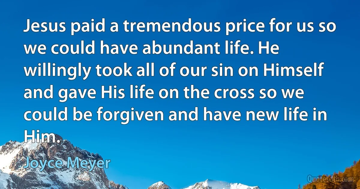 Jesus paid a tremendous price for us so we could have abundant life. He willingly took all of our sin on Himself and gave His life on the cross so we could be forgiven and have new life in Him. (Joyce Meyer)