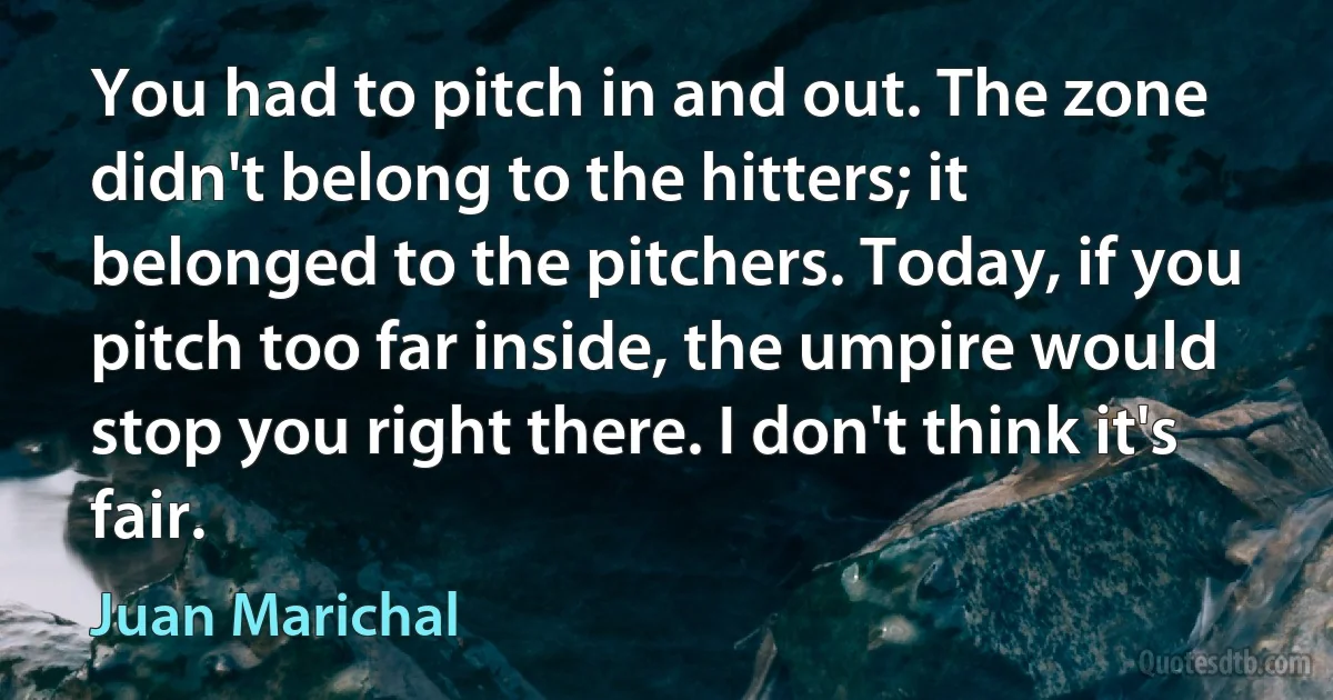 You had to pitch in and out. The zone didn't belong to the hitters; it belonged to the pitchers. Today, if you pitch too far inside, the umpire would stop you right there. I don't think it's fair. (Juan Marichal)