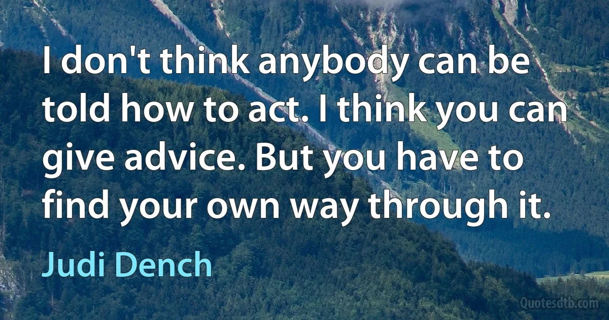 I don't think anybody can be told how to act. I think you can give advice. But you have to find your own way through it. (Judi Dench)