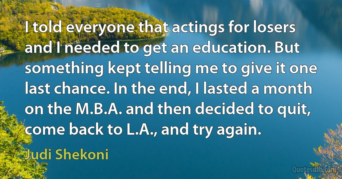 I told everyone that actings for losers and I needed to get an education. But something kept telling me to give it one last chance. In the end, I lasted a month on the M.B.A. and then decided to quit, come back to L.A., and try again. (Judi Shekoni)