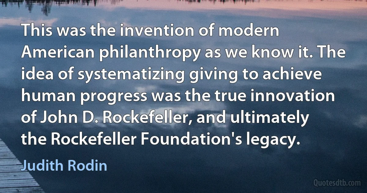 This was the invention of modern American philanthropy as we know it. The idea of systematizing giving to achieve human progress was the true innovation of John D. Rockefeller, and ultimately the Rockefeller Foundation's legacy. (Judith Rodin)