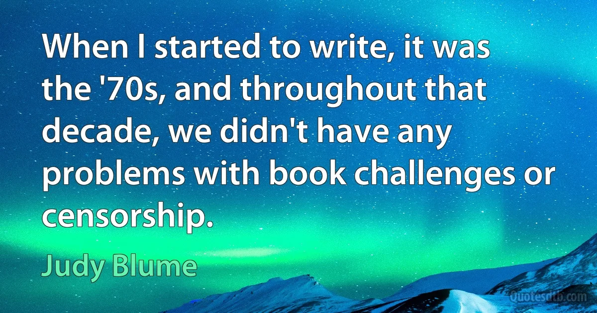 When I started to write, it was the '70s, and throughout that decade, we didn't have any problems with book challenges or censorship. (Judy Blume)