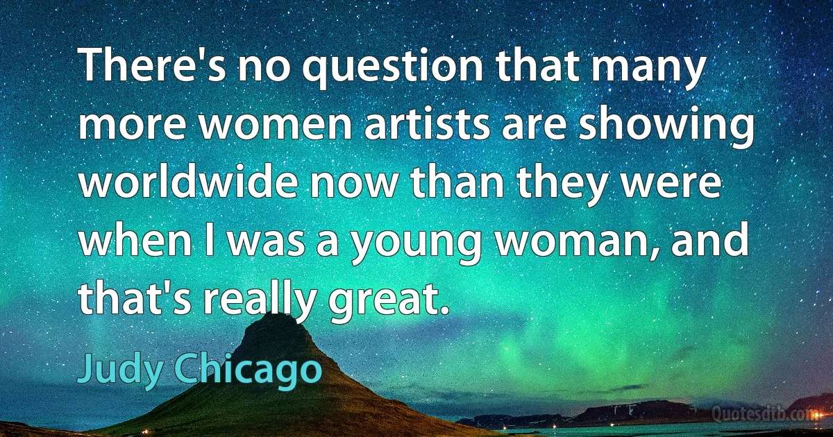 There's no question that many more women artists are showing worldwide now than they were when I was a young woman, and that's really great. (Judy Chicago)