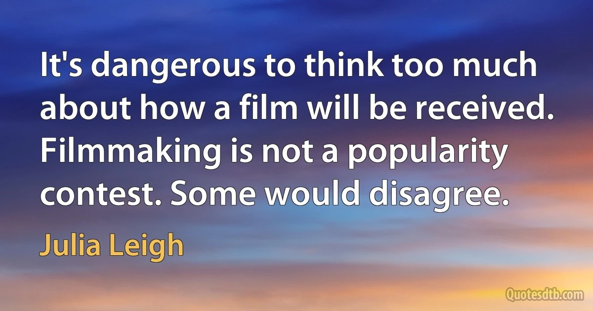 It's dangerous to think too much about how a film will be received. Filmmaking is not a popularity contest. Some would disagree. (Julia Leigh)