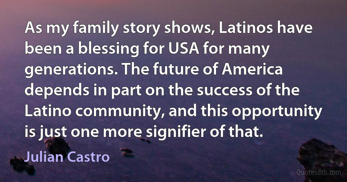 As my family story shows, Latinos have been a blessing for USA for many generations. The future of America depends in part on the success of the Latino community, and this opportunity is just one more signifier of that. (Julian Castro)