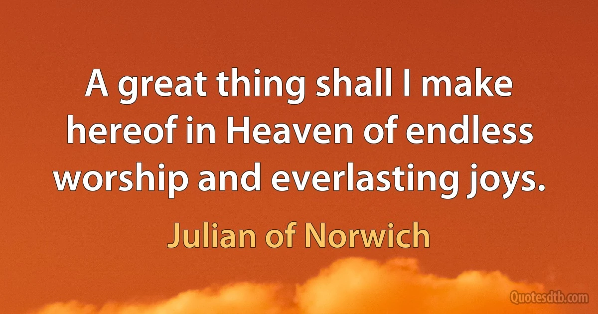 A great thing shall I make hereof in Heaven of endless worship and everlasting joys. (Julian of Norwich)