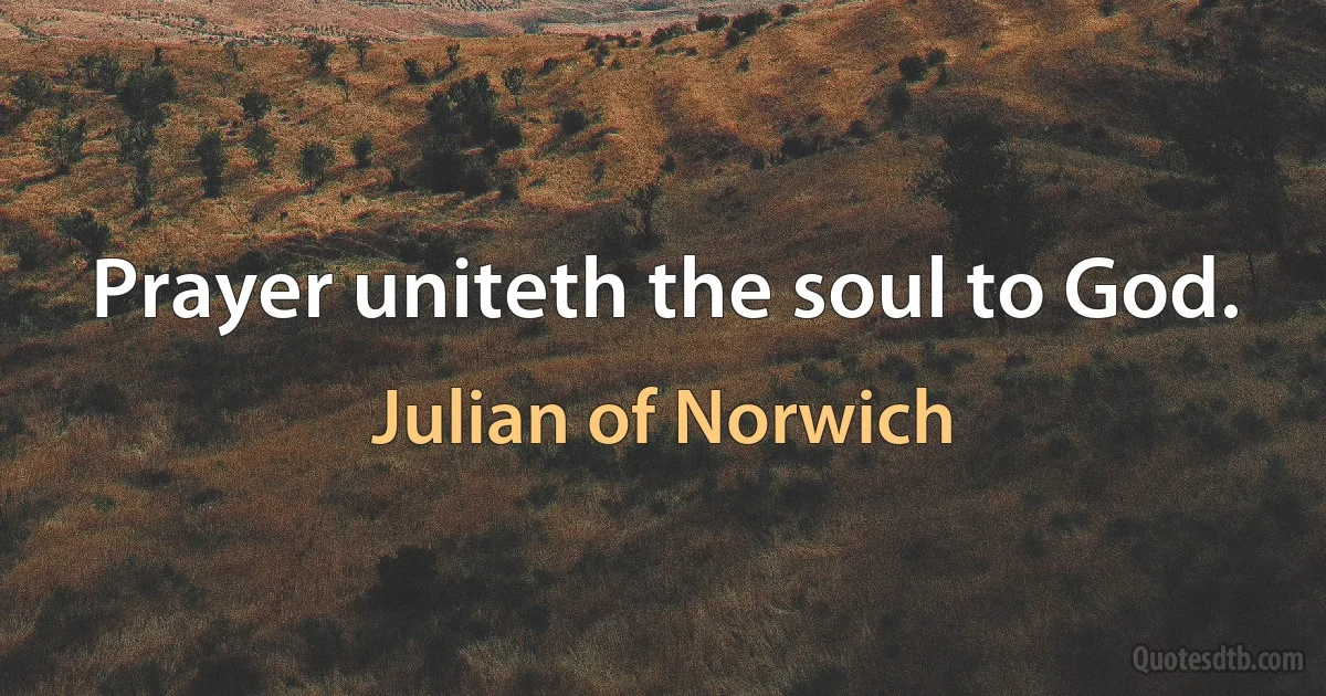 Prayer uniteth the soul to God. (Julian of Norwich)