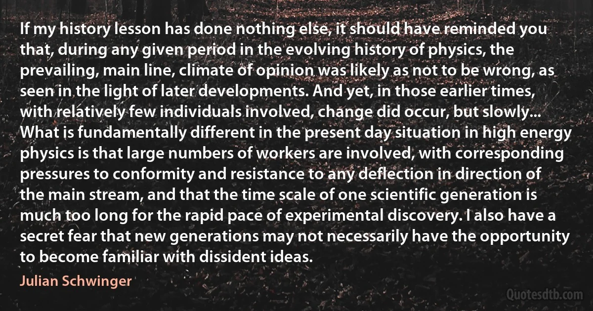 If my history lesson has done nothing else, it should have reminded you that, during any given period in the evolving history of physics, the prevailing, main line, climate of opinion was likely as not to be wrong, as seen in the light of later developments. And yet, in those earlier times, with relatively few individuals involved, change did occur, but slowly... What is fundamentally different in the present day situation in high energy physics is that large numbers of workers are involved, with corresponding pressures to conformity and resistance to any deflection in direction of the main stream, and that the time scale of one scientific generation is much too long for the rapid pace of experimental discovery. I also have a secret fear that new generations may not necessarily have the opportunity to become familiar with dissident ideas. (Julian Schwinger)