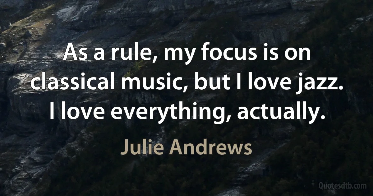 As a rule, my focus is on classical music, but I love jazz. I love everything, actually. (Julie Andrews)