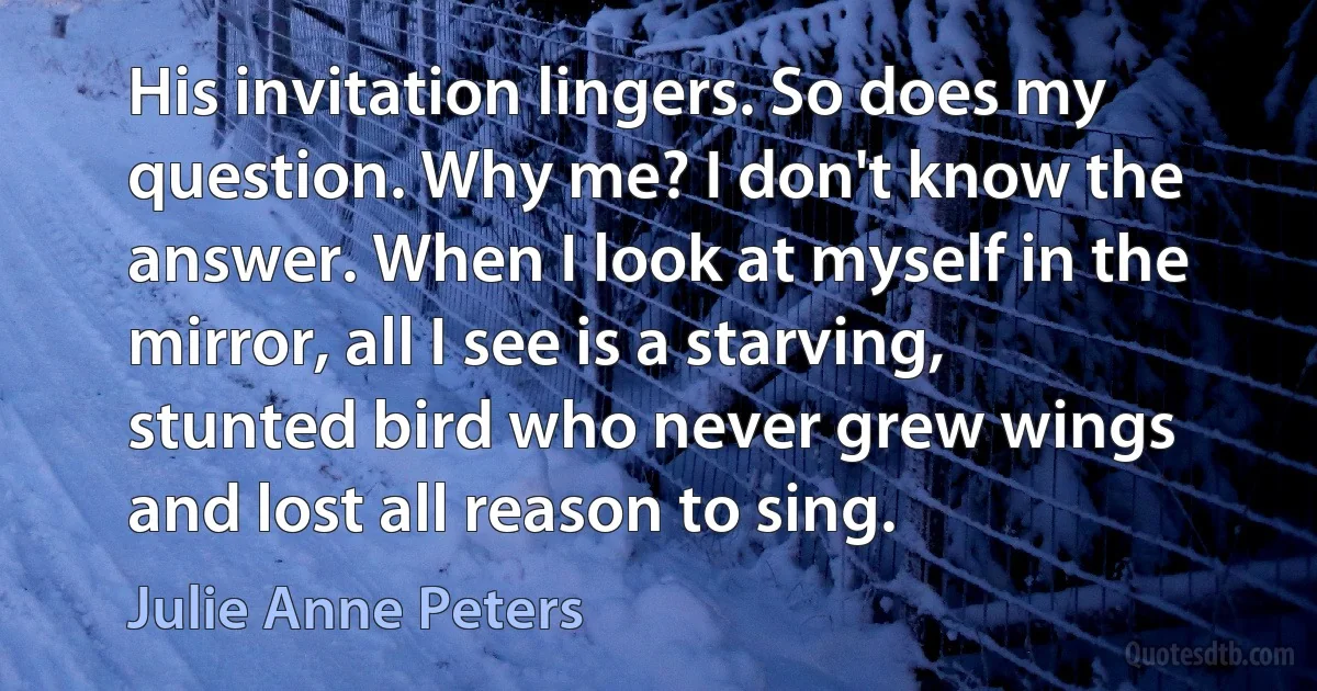 His invitation lingers. So does my question. Why me? I don't know the answer. When I look at myself in the mirror, all I see is a starving, stunted bird who never grew wings and lost all reason to sing. (Julie Anne Peters)