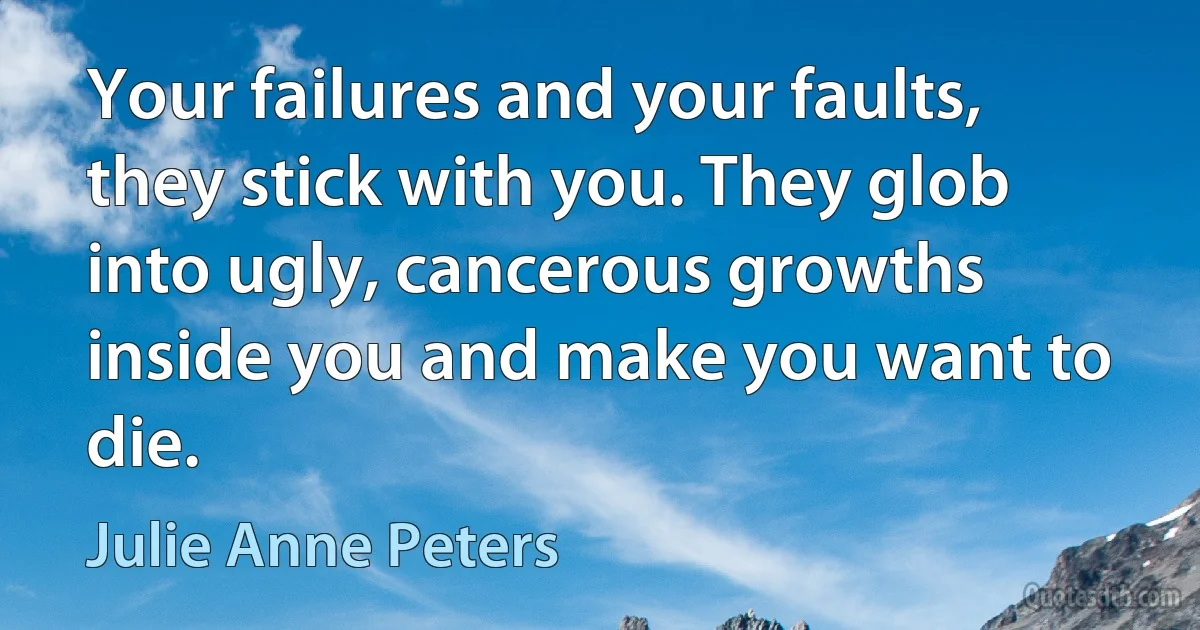 Your failures and your faults, they stick with you. They glob into ugly, cancerous growths inside you and make you want to die. (Julie Anne Peters)