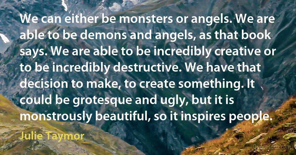 We can either be monsters or angels. We are able to be demons and angels, as that book says. We are able to be incredibly creative or to be incredibly destructive. We have that decision to make, to create something. It could be grotesque and ugly, but it is monstrously beautiful, so it inspires people. (Julie Taymor)