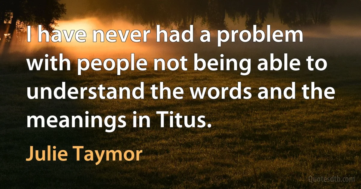 I have never had a problem with people not being able to understand the words and the meanings in Titus. (Julie Taymor)