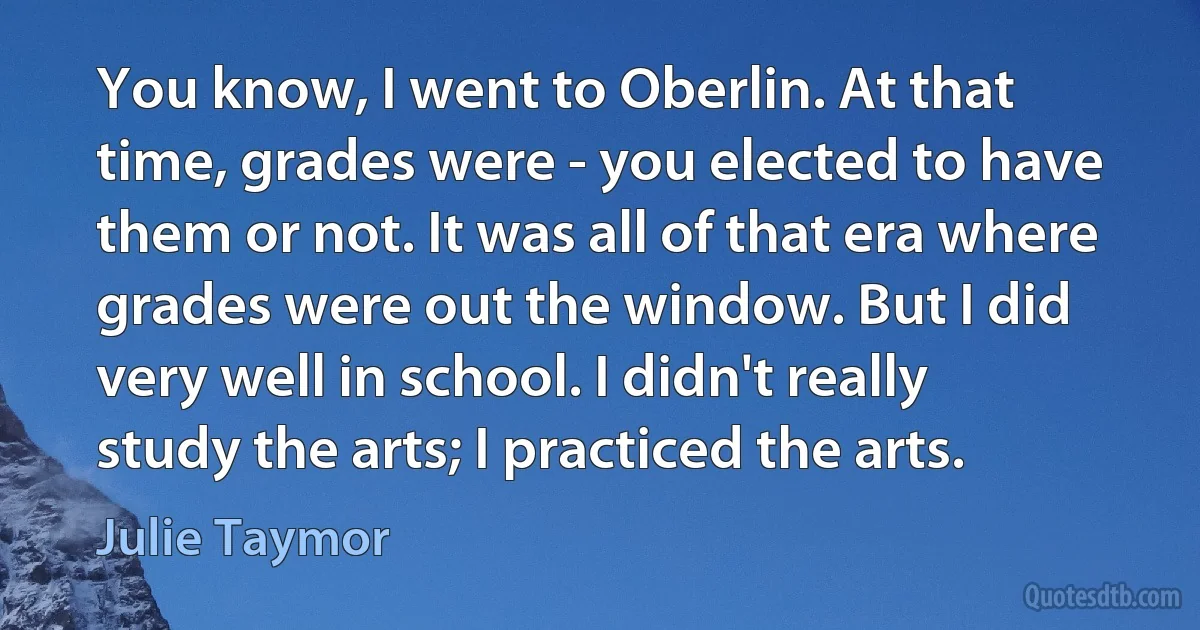 You know, I went to Oberlin. At that time, grades were - you elected to have them or not. It was all of that era where grades were out the window. But I did very well in school. I didn't really study the arts; I practiced the arts. (Julie Taymor)