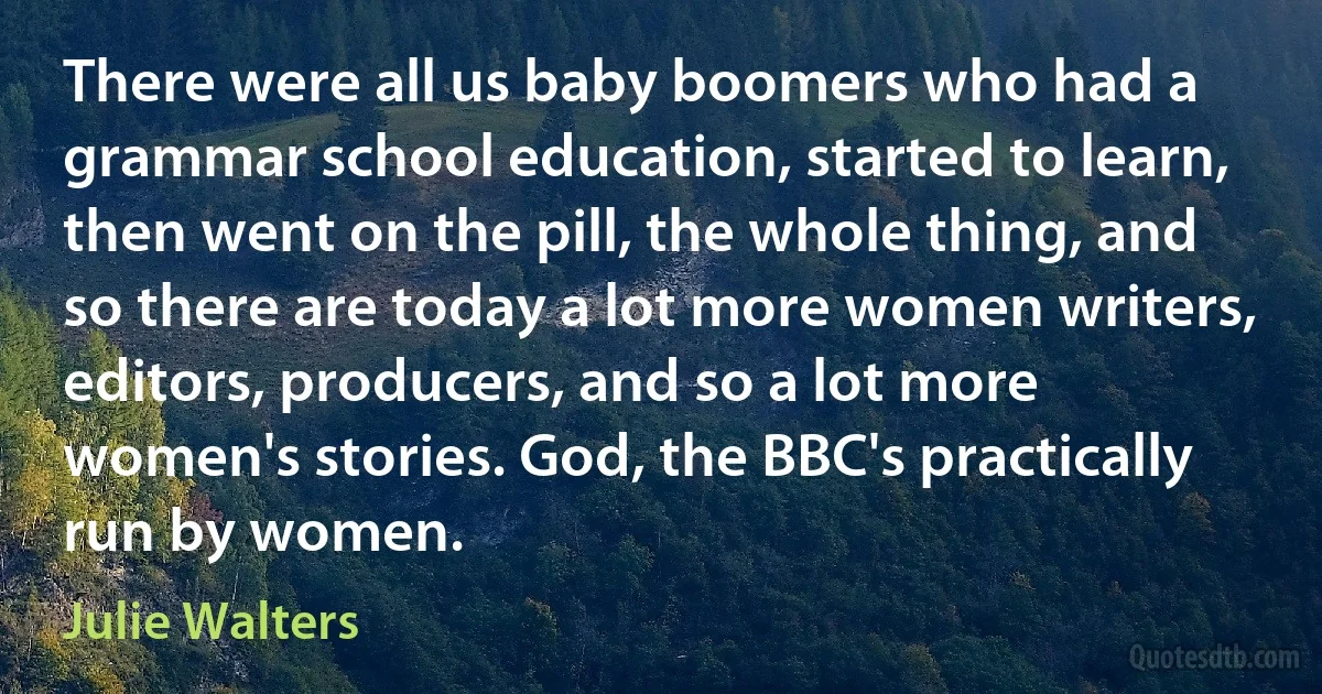 There were all us baby boomers who had a grammar school education, started to learn, then went on the pill, the whole thing, and so there are today a lot more women writers, editors, producers, and so a lot more women's stories. God, the BBC's practically run by women. (Julie Walters)