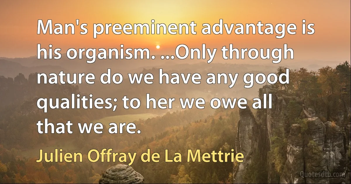 Man's preeminent advantage is his organism. ...Only through nature do we have any good qualities; to her we owe all that we are. (Julien Offray de La Mettrie)