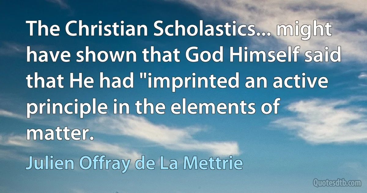 The Christian Scholastics... might have shown that God Himself said that He had "imprinted an active principle in the elements of matter. (Julien Offray de La Mettrie)