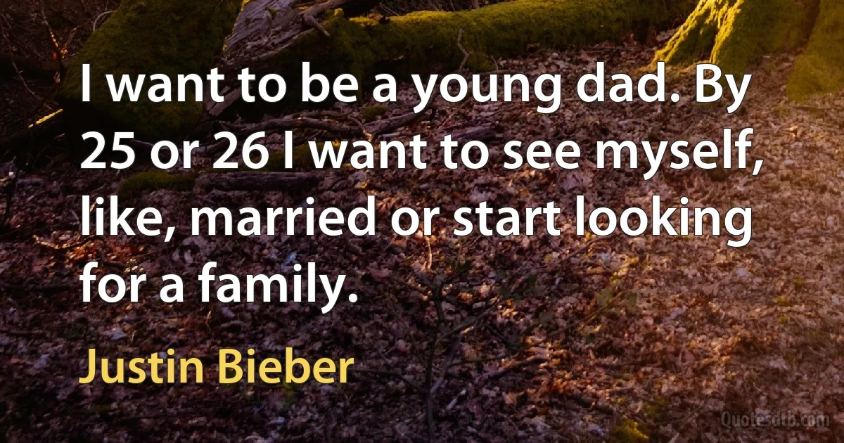 I want to be a young dad. By 25 or 26 I want to see myself, like, married or start looking for a family. (Justin Bieber)