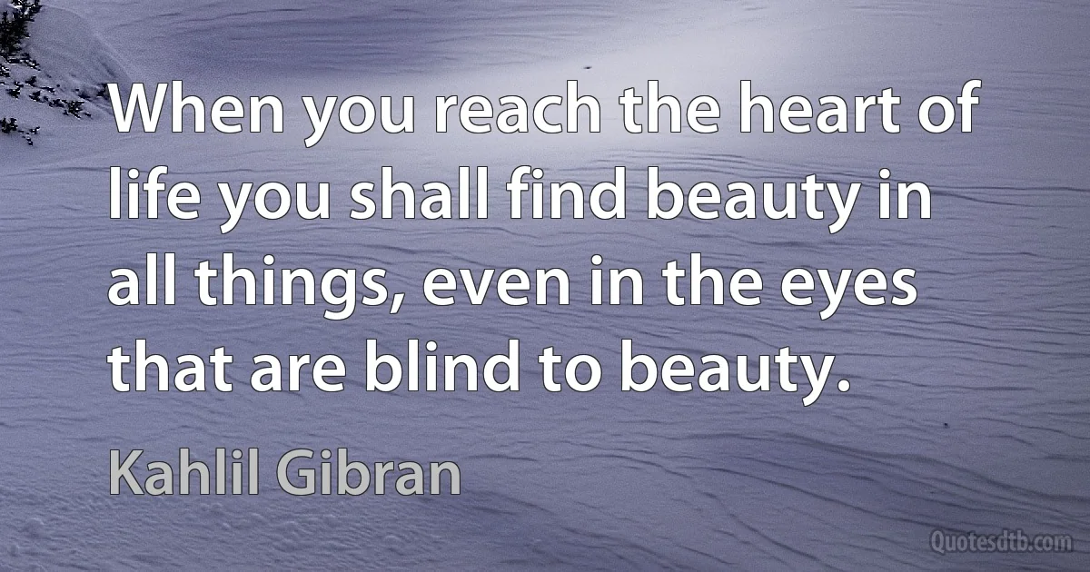 When you reach the heart of life you shall find beauty in all things, even in the eyes that are blind to beauty. (Kahlil Gibran)