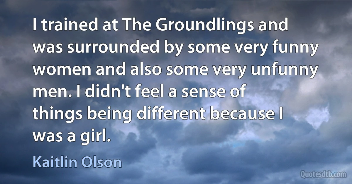 I trained at The Groundlings and was surrounded by some very funny women and also some very unfunny men. I didn't feel a sense of things being different because I was a girl. (Kaitlin Olson)