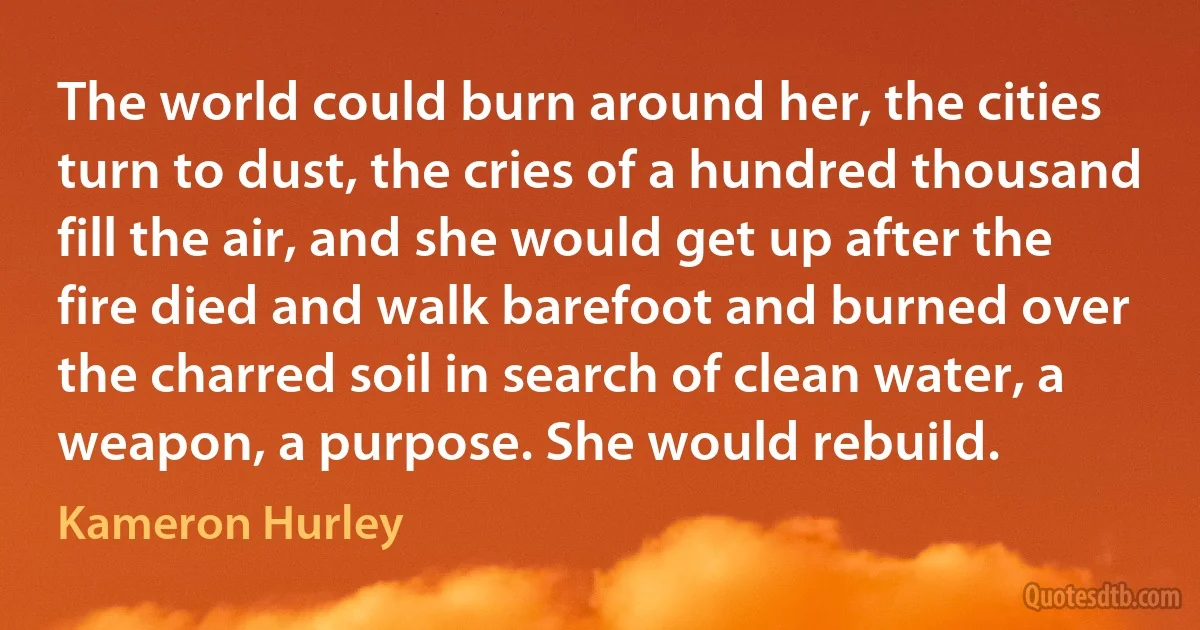 The world could burn around her, the cities turn to dust, the cries of a hundred thousand fill the air, and she would get up after the fire died and walk barefoot and burned over the charred soil in search of clean water, a weapon, a purpose. She would rebuild. (Kameron Hurley)