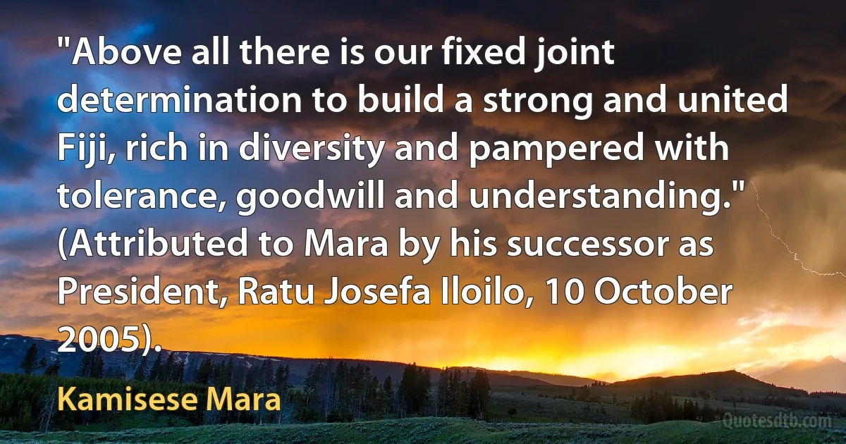 "Above all there is our fixed joint determination to build a strong and united Fiji, rich in diversity and pampered with tolerance, goodwill and understanding." (Attributed to Mara by his successor as President, Ratu Josefa Iloilo, 10 October 2005). (Kamisese Mara)