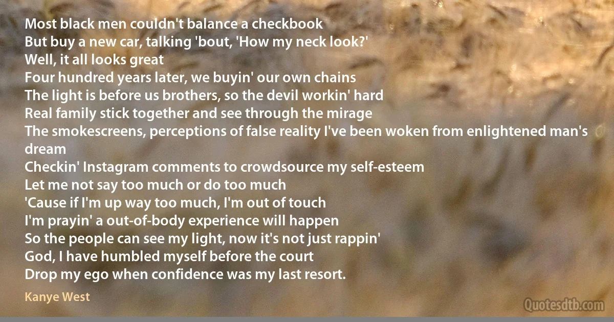 Most black men couldn't balance a checkbook
But buy a new car, talking 'bout, 'How my neck look?'
Well, it all looks great
Four hundred years later, we buyin' our own chains
The light is before us brothers, so the devil workin' hard
Real family stick together and see through the mirage
The smokescreens, perceptions of false reality I've been woken from enlightened man's dream
Checkin' Instagram comments to crowdsource my self-esteem
Let me not say too much or do too much
'Cause if I'm up way too much, I'm out of touch
I'm prayin' a out-of-body experience will happen
So the people can see my light, now it's not just rappin'
God, I have humbled myself before the court
Drop my ego when confidence was my last resort. (Kanye West)