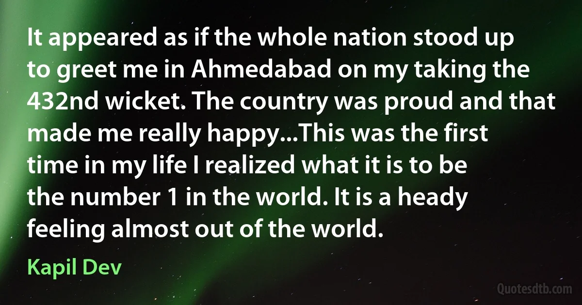 It appeared as if the whole nation stood up to greet me in Ahmedabad on my taking the 432nd wicket. The country was proud and that made me really happy...This was the first time in my life I realized what it is to be the number 1 in the world. It is a heady feeling almost out of the world. (Kapil Dev)