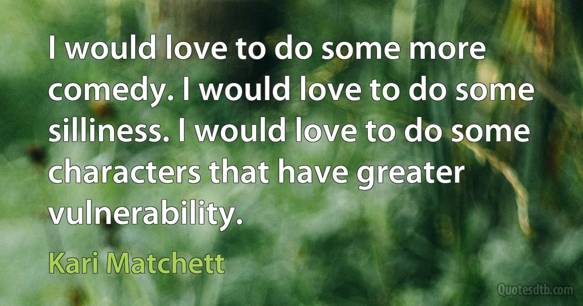 I would love to do some more comedy. I would love to do some silliness. I would love to do some characters that have greater vulnerability. (Kari Matchett)