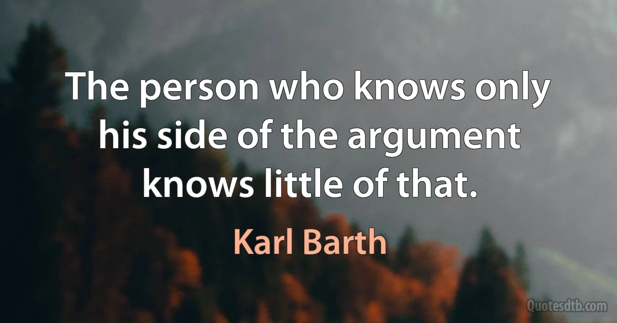 The person who knows only his side of the argument knows little of that. (Karl Barth)