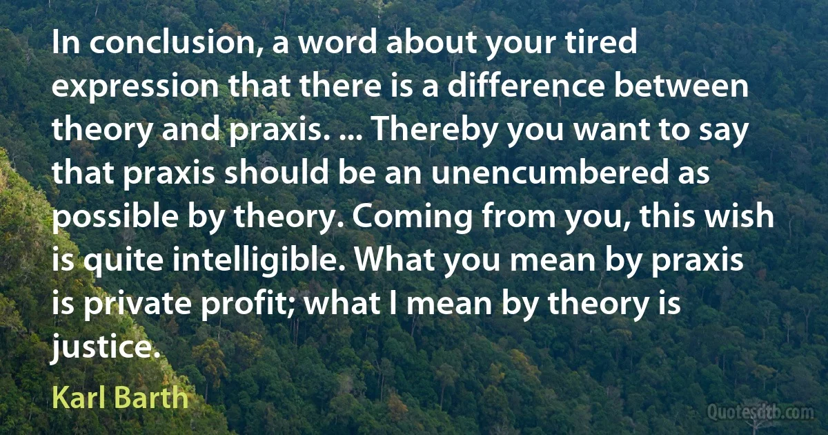 In conclusion, a word about your tired expression that there is a difference between theory and praxis. ... Thereby you want to say that praxis should be an unencumbered as possible by theory. Coming from you, this wish is quite intelligible. What you mean by praxis is private profit; what I mean by theory is justice. (Karl Barth)