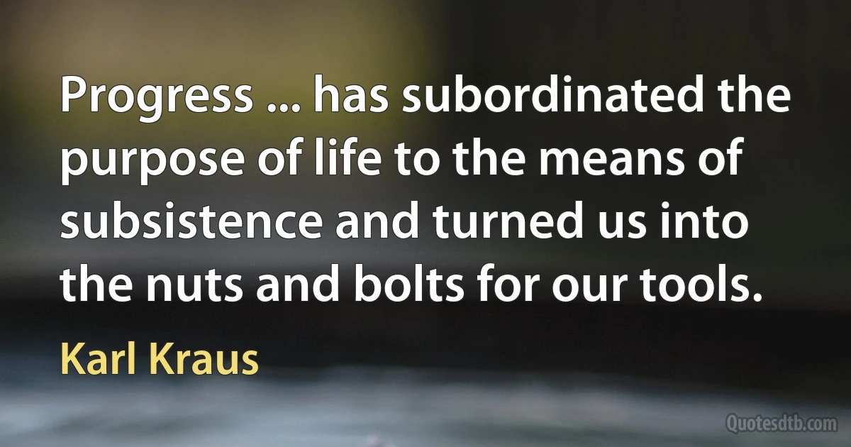 Progress ... has subordinated the purpose of life to the means of subsistence and turned us into the nuts and bolts for our tools. (Karl Kraus)