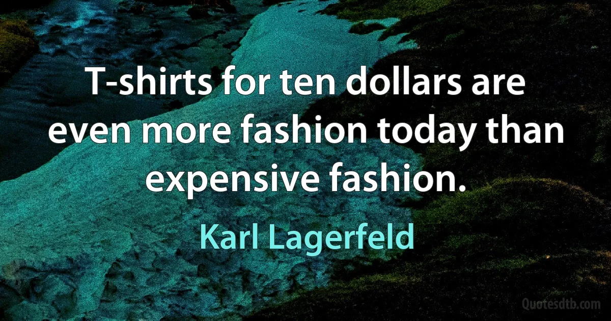 T-shirts for ten dollars are even more fashion today than expensive fashion. (Karl Lagerfeld)