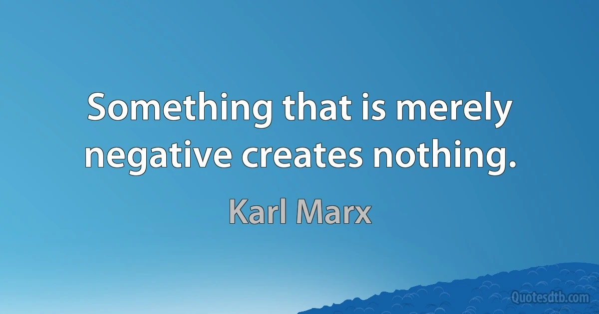 Something that is merely negative creates nothing. (Karl Marx)