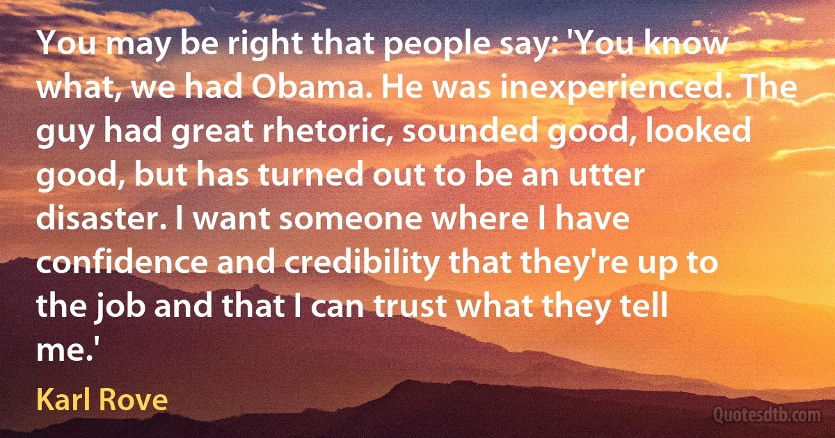 You may be right that people say: 'You know what, we had Obama. He was inexperienced. The guy had great rhetoric, sounded good, looked good, but has turned out to be an utter disaster. I want someone where I have confidence and credibility that they're up to the job and that I can trust what they tell me.' (Karl Rove)