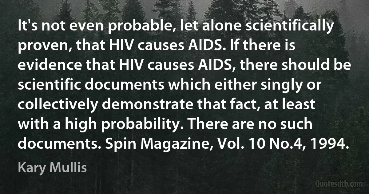 It's not even probable, let alone scientifically proven, that HIV causes AIDS. If there is evidence that HIV causes AIDS, there should be scientific documents which either singly or collectively demonstrate that fact, at least with a high probability. There are no such documents. Spin Magazine, Vol. 10 No.4, 1994. (Kary Mullis)