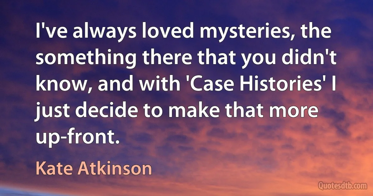 I've always loved mysteries, the something there that you didn't know, and with 'Case Histories' I just decide to make that more up-front. (Kate Atkinson)