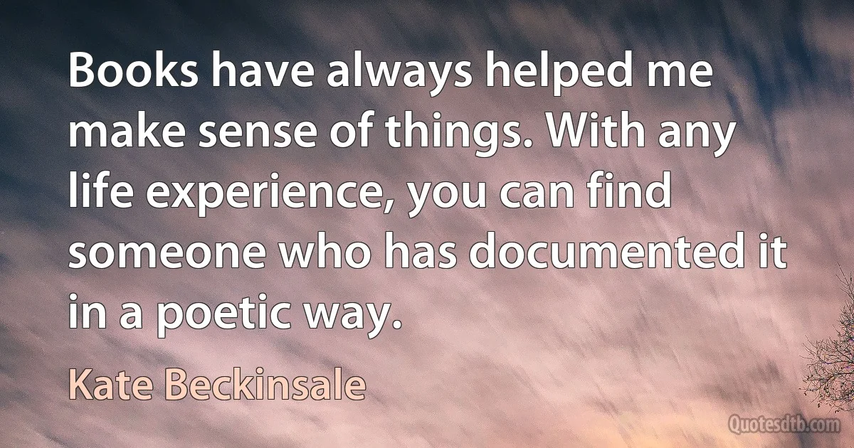 Books have always helped me make sense of things. With any life experience, you can find someone who has documented it in a poetic way. (Kate Beckinsale)